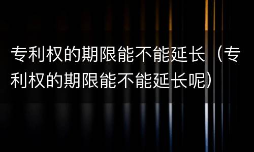 专利权的期限能不能延长（专利权的期限能不能延长呢）
