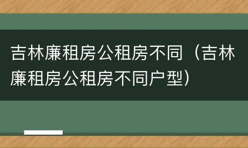 吉林廉租房公租房不同（吉林廉租房公租房不同户型）