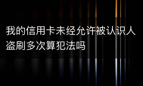 我的信用卡未经允许被认识人盗刷多次算犯法吗