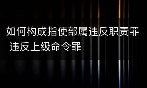 如何构成指使部属违反职责罪 违反上级命令罪