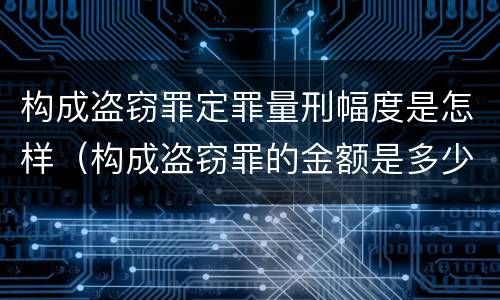 构成盗窃罪定罪量刑幅度是怎样（构成盗窃罪的金额是多少）