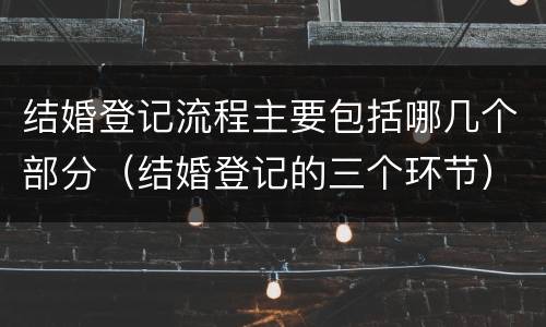 结婚登记流程主要包括哪几个部分（结婚登记的三个环节）