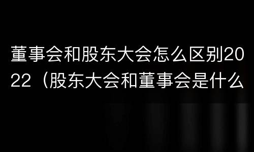 董事会和股东大会怎么区别2022（股东大会和董事会是什么关系）