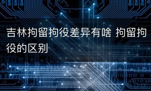 吉林拘留拘役差异有啥 拘留拘役的区别