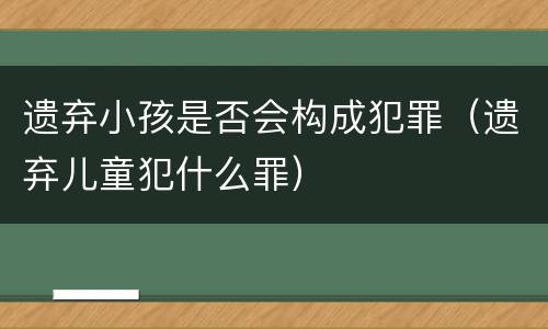 遗弃小孩是否会构成犯罪（遗弃儿童犯什么罪）