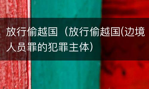 放行偷越国（放行偷越国(边境人员罪的犯罪主体）