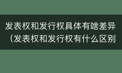 发表权和发行权具体有啥差异（发表权和发行权有什么区别）