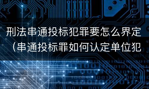 刑法串通投标犯罪要怎么界定（串通投标罪如何认定单位犯罪）