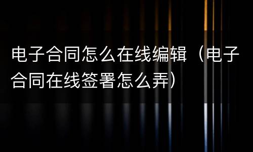 电子合同怎么在线编辑（电子合同在线签署怎么弄）