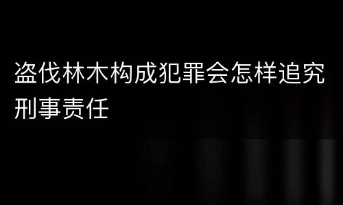 盗伐林木构成犯罪会怎样追究刑事责任