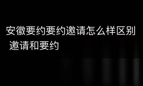 安徽要约要约邀请怎么样区别 邀请和要约