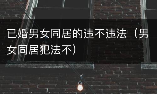 已婚男女同居的违不违法（男女同居犯法不）