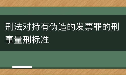 刑法对持有伪造的发票罪的刑事量刑标准