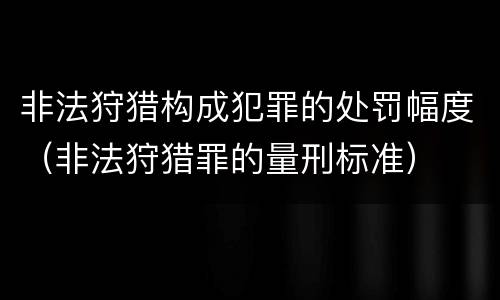 非法狩猎构成犯罪的处罚幅度（非法狩猎罪的量刑标准）