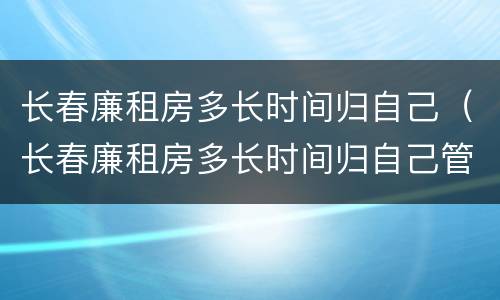 长春廉租房多长时间归自己（长春廉租房多长时间归自己管理）