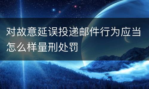 对故意延误投递邮件行为应当怎么样量刑处罚