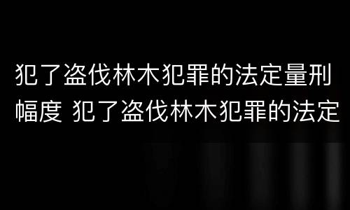犯了盗伐林木犯罪的法定量刑幅度 犯了盗伐林木犯罪的法定量刑幅度是多少