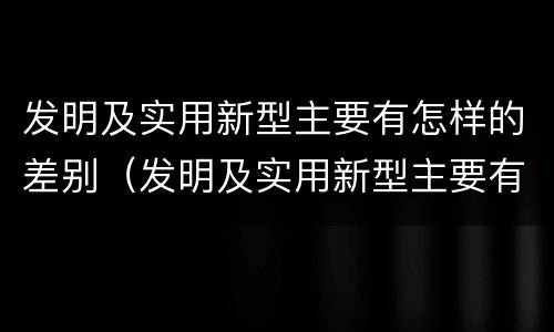 发明及实用新型主要有怎样的差别（发明及实用新型主要有怎样的差别和差距）