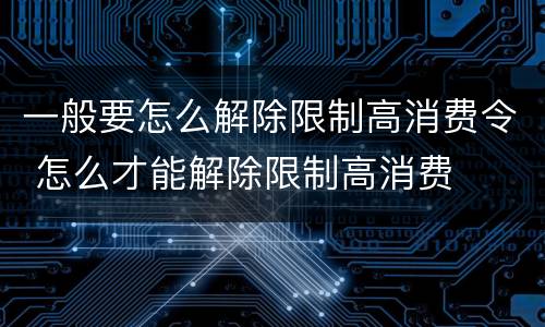 一般要怎么解除限制高消费令 怎么才能解除限制高消费