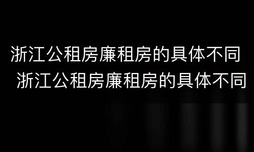 浙江公租房廉租房的具体不同 浙江公租房廉租房的具体不同类型