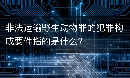 非法运输野生动物罪的犯罪构成要件指的是什么？