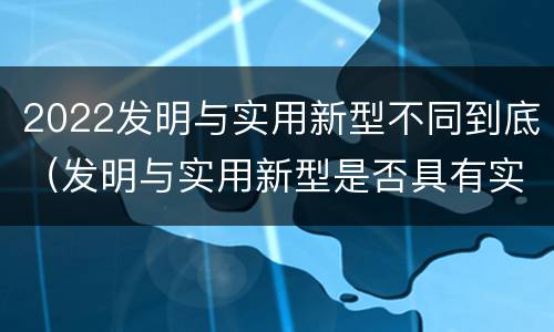 2022发明与实用新型不同到底（发明与实用新型是否具有实用性）