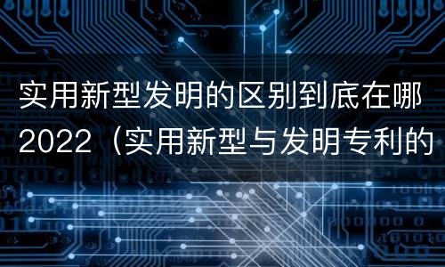 实用新型发明的区别到底在哪2022（实用新型与发明专利的区别有哪些）