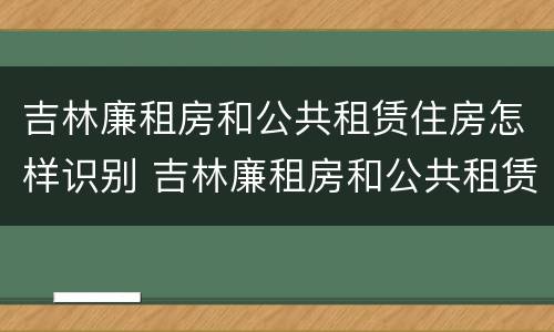 吉林廉租房和公共租赁住房怎样识别 吉林廉租房和公共租赁住房怎样识别出来