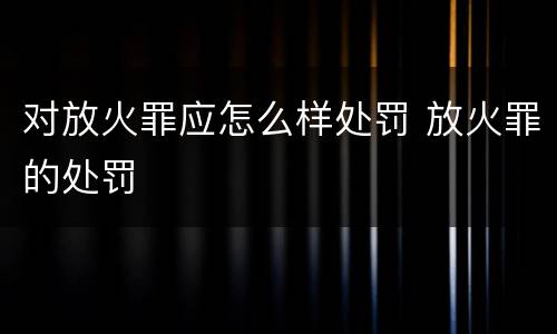 对放火罪应怎么样处罚 放火罪的处罚