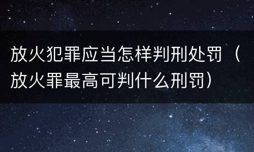 放火犯罪应当怎样判刑处罚（放火罪最高可判什么刑罚）