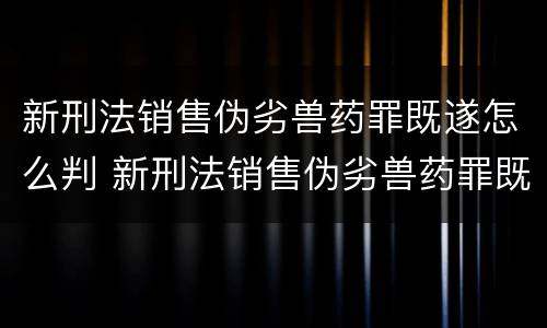 新刑法销售伪劣兽药罪既遂怎么判 新刑法销售伪劣兽药罪既遂怎么判