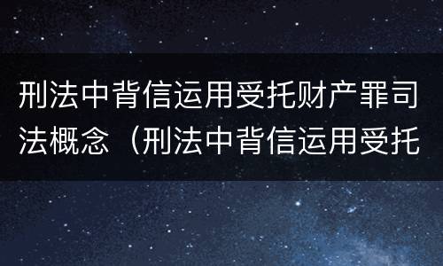刑法中背信运用受托财产罪司法概念（刑法中背信运用受托财产罪司法概念的是）