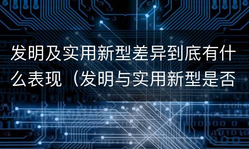 发明及实用新型差异到底有什么表现（发明与实用新型是否具有实用性）