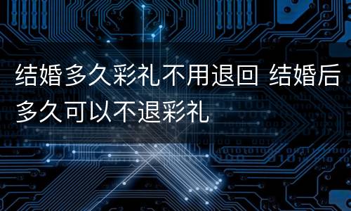结婚多久彩礼不用退回 结婚后多久可以不退彩礼