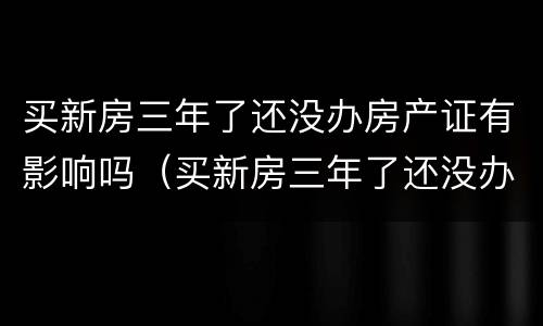 买新房三年了还没办房产证有影响吗（买新房三年了还没办房产证有影响吗）