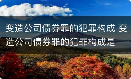 变造公司债券罪的犯罪构成 变造公司债券罪的犯罪构成是