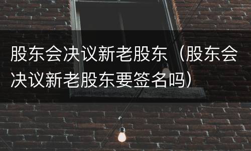 股东会决议新老股东（股东会决议新老股东要签名吗）