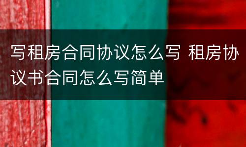 写租房合同协议怎么写 租房协议书合同怎么写简单