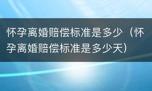 怀孕离婚赔偿标准是多少（怀孕离婚赔偿标准是多少天）