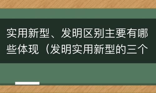 实用新型、发明区别主要有哪些体现（发明实用新型的三个特点）