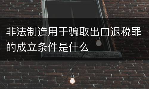 非法制造用于骗取出口退税罪的成立条件是什么