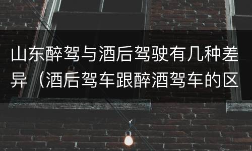 山东醉驾与酒后驾驶有几种差异（酒后驾车跟醉酒驾车的区别）