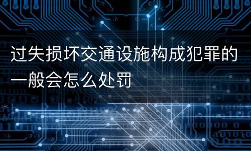 过失损坏交通设施构成犯罪的一般会怎么处罚