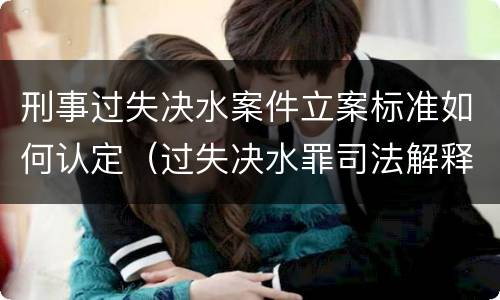刑事过失决水案件立案标准如何认定（过失决水罪司法解释）