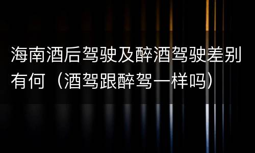 海南酒后驾驶及醉酒驾驶差别有何（酒驾跟醉驾一样吗）