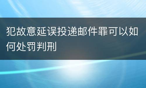 犯故意延误投递邮件罪可以如何处罚判刑