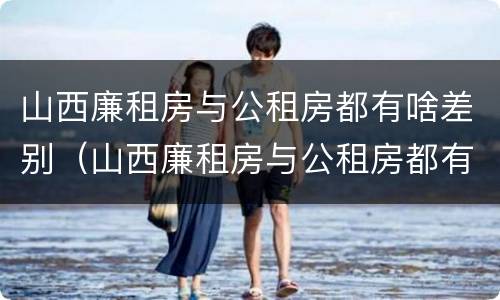 山西廉租房与公租房都有啥差别（山西廉租房与公租房都有啥差别吗）