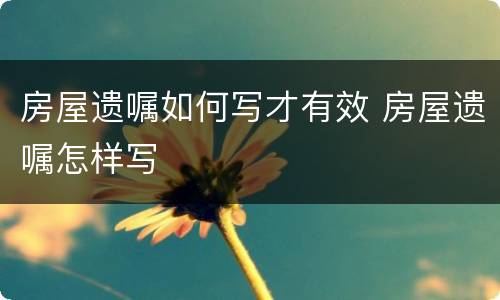 房屋遗嘱如何写才有效 房屋遗嘱怎样写