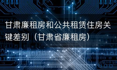 甘肃廉租房和公共租赁住房关键差别（甘肃省廉租房）