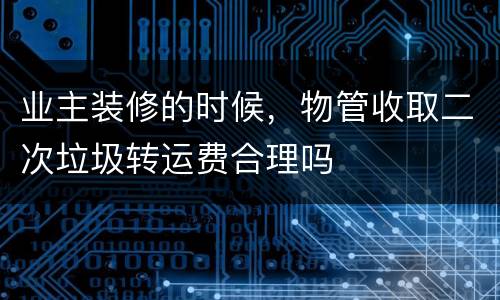 业主装修的时候，物管收取二次垃圾转运费合理吗